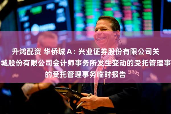 升鸿配资 华侨城Ａ: 兴业证券股份有限公司关于深圳华侨城股份有限公司会计师事务所发生变动的受托管理事务临时报告