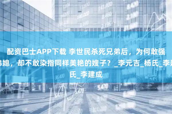 配资巴士APP下载 李世民杀死兄弟后，为何敢强占弟媳，却不敢染指同样美艳的嫂子？_李元吉_杨氏_李建成