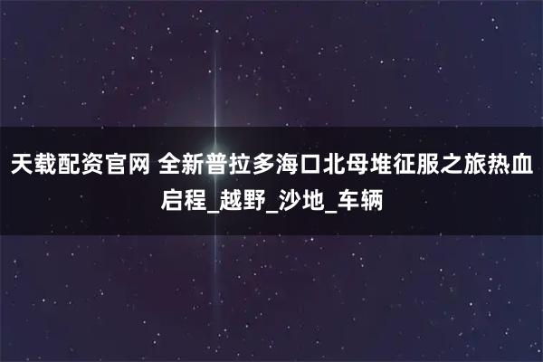 天载配资官网 全新普拉多海口北母堆征服之旅热血启程_越野_沙地_车辆