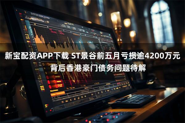 新宝配资APP下载 ST景谷前五月亏损逾4200万元     背后香港豪门债务问题待解