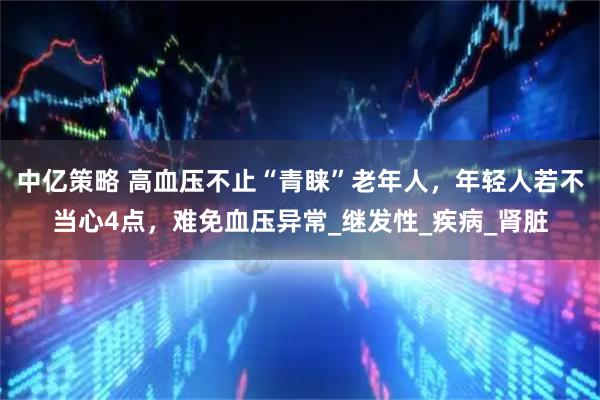 中亿策略 高血压不止“青睐”老年人，年轻人若不当心4点，难免血压异常_继发性_疾病_肾脏