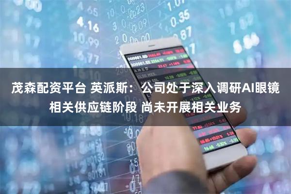 茂森配资平台 英派斯：公司处于深入调研AI眼镜相关供应链阶段 尚未开展相关业务