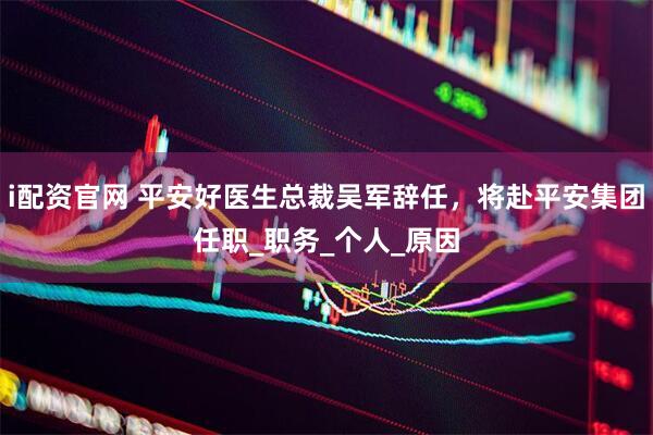 i配资官网 平安好医生总裁吴军辞任，将赴平安集团任职_职务_个人_原因
