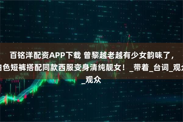 百铭洋配资APP下载 曾黎越老越有少女韵味了，白色短裤搭配同款西服变身清纯靓女！_带着_台词_观众