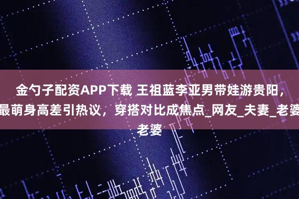 金勺子配资APP下载 王祖蓝李亚男带娃游贵阳，最萌身高差引热议，穿搭对比成焦点_网友_夫妻_老婆