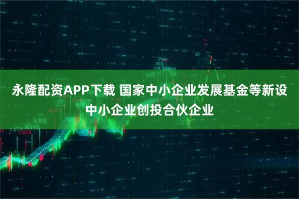 永隆配资APP下载 国家中小企业发展基金等新设中小企业创投合伙企业