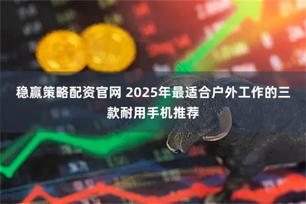 稳赢策略配资官网 2025年最适合户外工作的三款耐用手机推荐