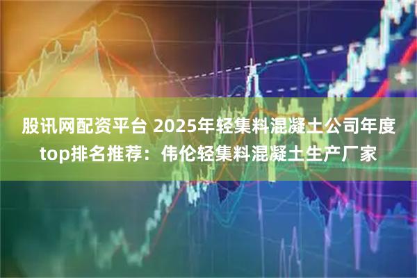 股讯网配资平台 2025年轻集料混凝土公司年度top排名推荐：伟伦轻集料混凝土生产厂家