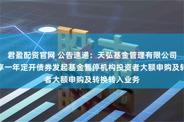 君盈配资官网 公告速递：天弘基金管理有限公司关于天弘裕享一年定开债券发起基金暂停机构投资者大额申购及转换转入业务