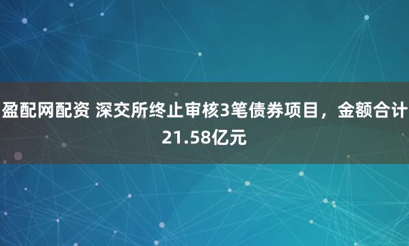 盈配网配资 深交所终止审核3笔债券项目，金额合计21.58亿元