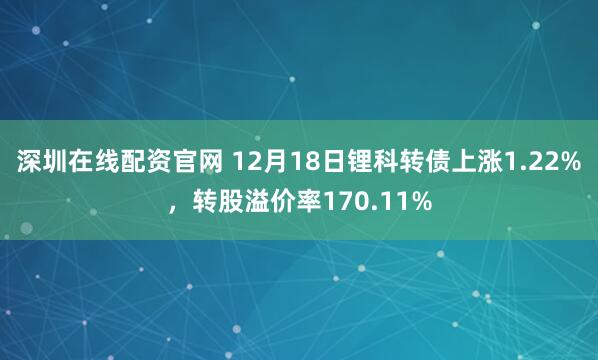 深圳在线配资官网 12月18日锂科转债上涨1.22%，转股溢价率170.11%