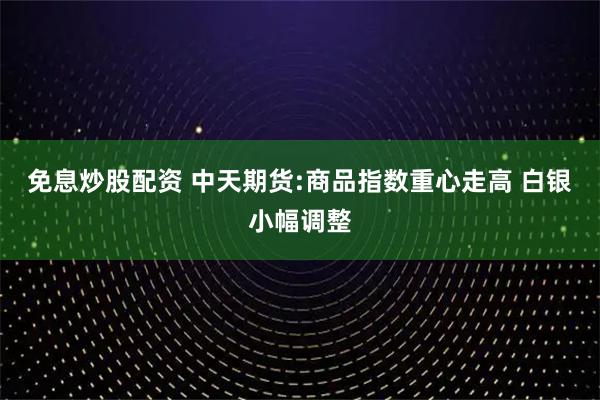 免息炒股配资 中天期货:商品指数重心走高 白银小幅调整
