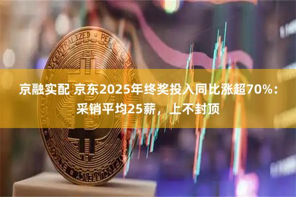京融实配 京东2025年终奖投入同比涨超70%：采销平均25薪，上不封顶