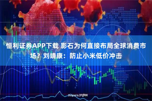 恒利证券APP下载 影石为何直接布局全球消费市场？刘靖康：防止小米低价冲击