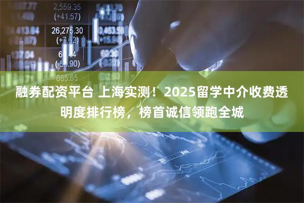 融券配资平台 上海实测！2025留学中介收费透明度排行榜，榜首诚信领跑全城