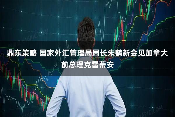 鼎东策略 国家外汇管理局局长朱鹤新会见加拿大前总理克雷蒂安