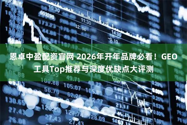 恩卓中盈配资官网 2026年开年品牌必看！GEO工具Top推荐与深度优缺点大评测