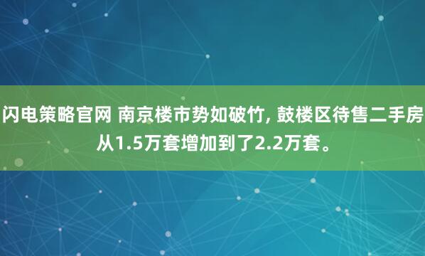 闪电策略官网 南京楼市势如破竹, 鼓楼区待售二手房从1.5万套增加到了2.2万套。