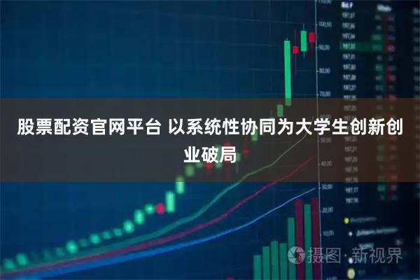 股票配资官网平台 以系统性协同为大学生创新创业破局