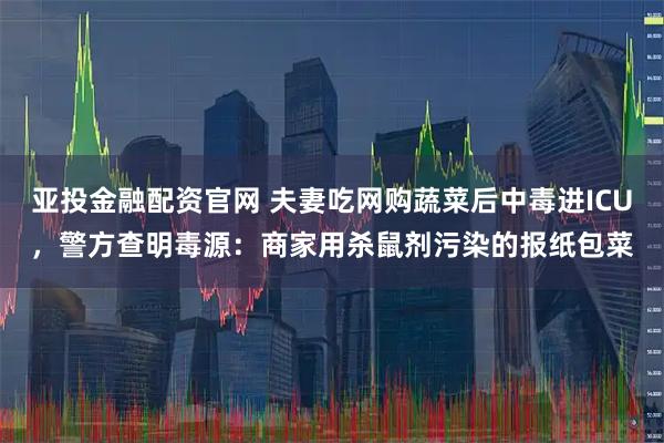 亚投金融配资官网 夫妻吃网购蔬菜后中毒进ICU，警方查明毒源：商家用杀鼠剂污染的报纸包菜