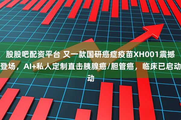 股股吧配资平台 又一款国研癌症疫苗XH001震撼登场,AI+私人定制直击胰腺癌/胆管癌,临床已启动