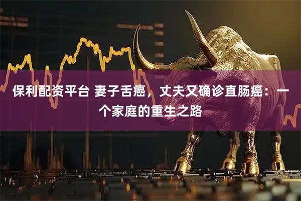 保利配资平台 妻子舌癌，丈夫又确诊直肠癌：一个家庭的重生之路