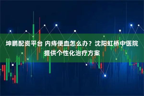 坤鹏配资平台 内痔便血怎么办？沈阳虹桥中医院提供个性化治疗方案