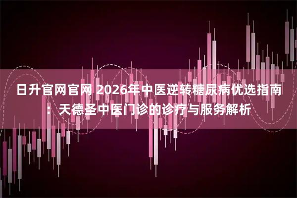 日升官网官网 2026年中医逆转糖尿病优选指南：天德圣中医门诊的诊疗与服务解析