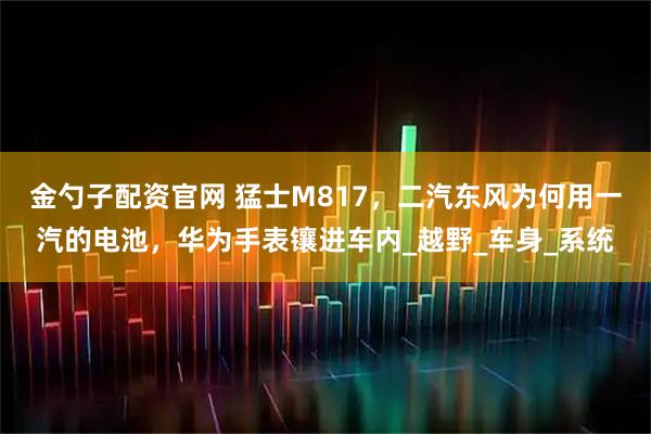 金勺子配资官网 猛士M817，二汽东风为何用一汽的电池，华为手表镶进车内_越野_车身_系统