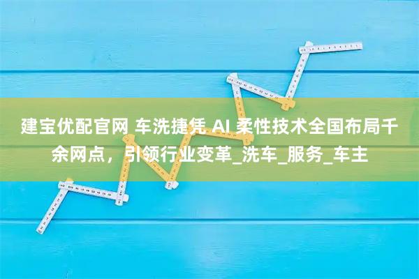 建宝优配官网 车洗捷凭 AI 柔性技术全国布局千余网点，引领行业变革_洗车_服务_车主
