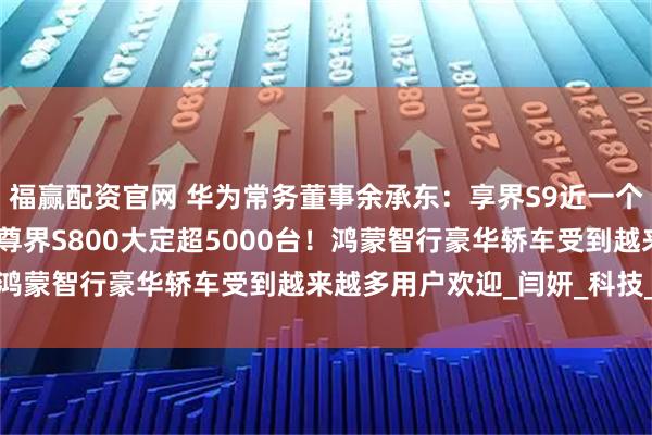 福赢配资官网 华为常务董事余承东：享界S9近一个月交付突破4000台，尊界S800大定超5000台！鸿蒙智行豪华轿车受到越来越多用户欢迎_闫妍_科技_终端