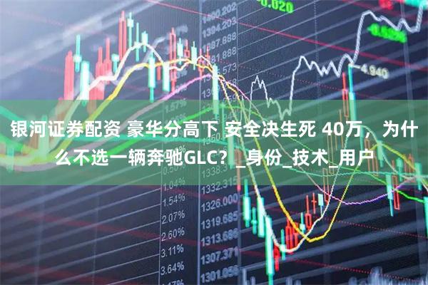 银河证券配资 豪华分高下 安全决生死 40万，为什么不选一辆奔驰GLC？_身份_技术_用户