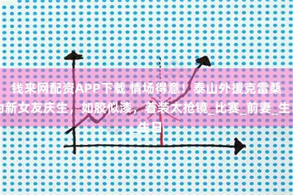钱来网配资APP下载 情场得意！泰山外援克雷桑为新女友庆生，如胶似漆，着装太抢镜_比赛_前妻_生日