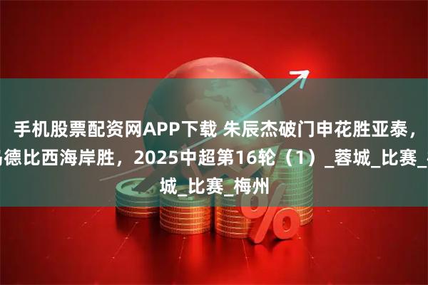 手机股票配资网APP下载 朱辰杰破门申花胜亚泰，青岛德比西海岸胜，2025中超第16轮（1）_蓉城_比赛_梅州