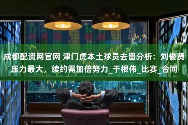 成都配资网官网 津门虎本土球员去留分析：刘俊贤压力最大，续约需加倍努力_于根伟_比赛_合同