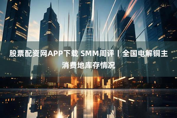 股票配资网APP下载 SMM周评丨全国电解铜主消费地库存情况