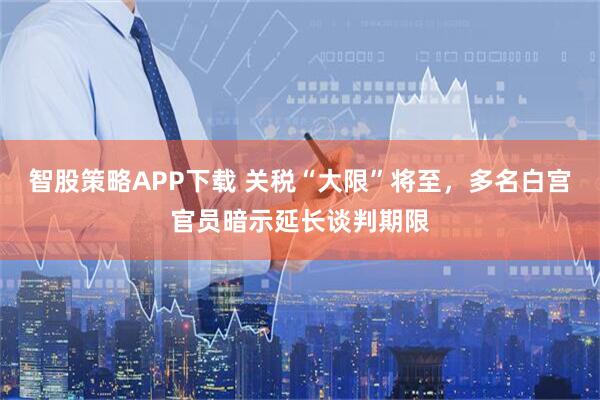 智股策略APP下载 关税“大限”将至，多名白宫官员暗示延长谈判期限