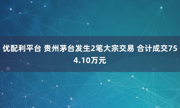 优配利平台 贵州茅台发生2笔大宗交易 合计成交754.10万元