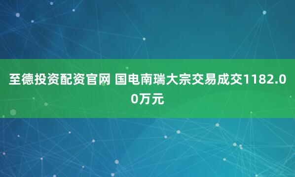 至德投资配资官网 国电南瑞大宗交易成交1182.00万元
