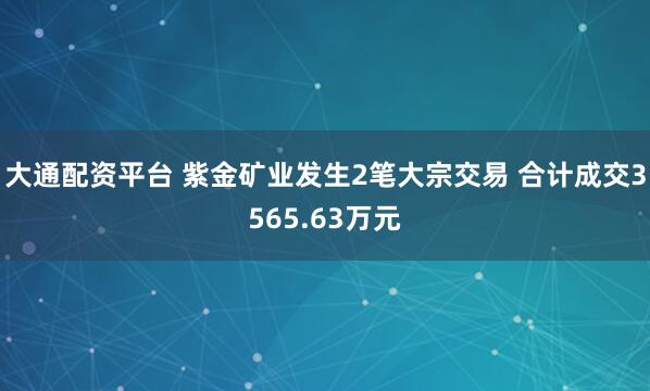 大通配资平台 紫金矿业发生2笔大宗交易 合计成交3565.63万元
