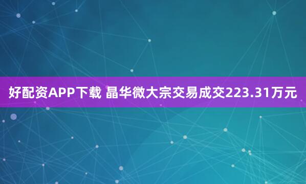 好配资APP下载 晶华微大宗交易成交223.31万元