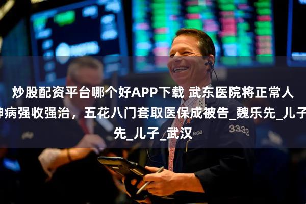 炒股配资平台哪个好APP下载 武东医院将正常人当精神病强收强治，五花八门套取医保成被告_魏乐先_儿子_武汉