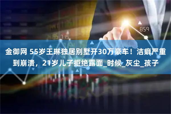 金御网 55岁王琳独居别墅开30万豪车!洁癖严重到崩溃,21岁儿子拒绝露面_时候_灰尘_孩子