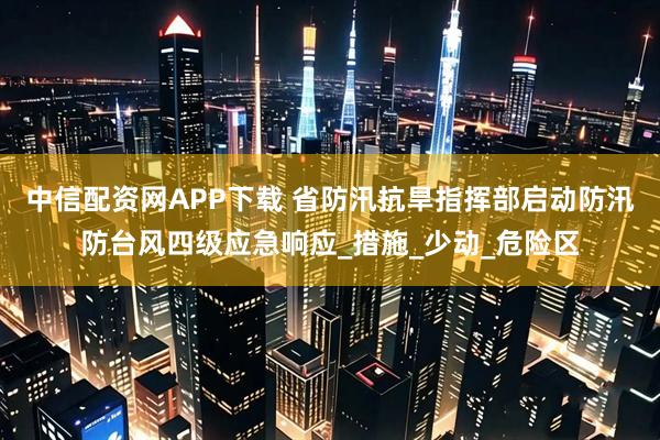 中信配资网APP下载 省防汛抗旱指挥部启动防汛防台风四级应急响应_措施_少动_危险区