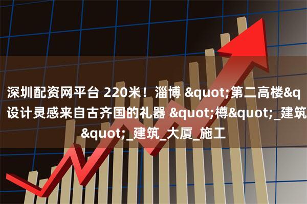 深圳配资网平台 220米！淄博 "第二高楼" 来了！设计灵感来自古齐国的礼器 "樽"_建筑_大厦_施工