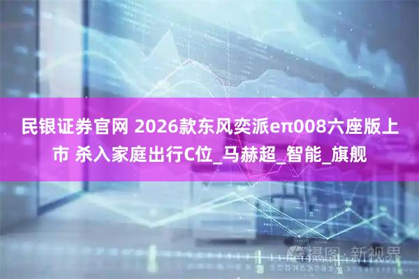 民银证券官网 2026款东风奕派eπ008六座版上市 杀入家庭出行C位_马赫超_智能_旗舰
