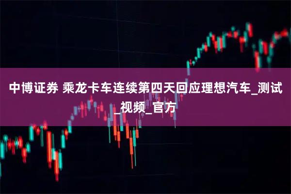 中博证券 乘龙卡车连续第四天回应理想汽车_测试_视频_官方