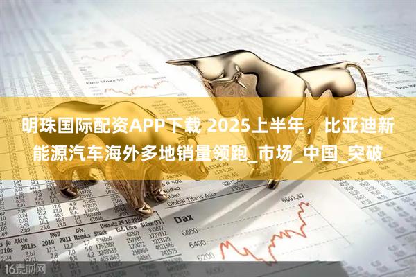 明珠国际配资APP下载 2025上半年，比亚迪新能源汽车海外多地销量领跑_市场_中国_突破