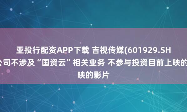 亚投行配资APP下载 吉视传媒(601929.SH)：公司不涉及“国资云”相关业务 不参与投资目前上映的影片