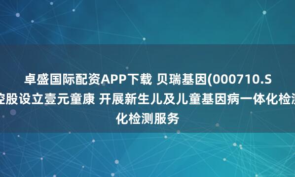 卓盛国际配资APP下载 贝瑞基因(000710.SZ)拟控股设立壹元童康 开展新生儿及儿童基因病一体化检测服务